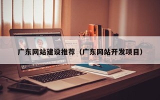 山西广东网站建设推荐（广东网站开发项目）
