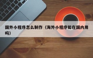 山西国外小程序怎么制作（海外小程序能在国内用吗）