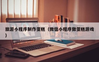 山西旅游小程序制作蛋糕（微信小程序做蛋糕游戏）